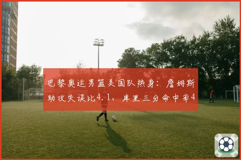 巴黎奥运男篮美国队热身：詹姆斯助攻失误比4.1，库里三分命中率47%