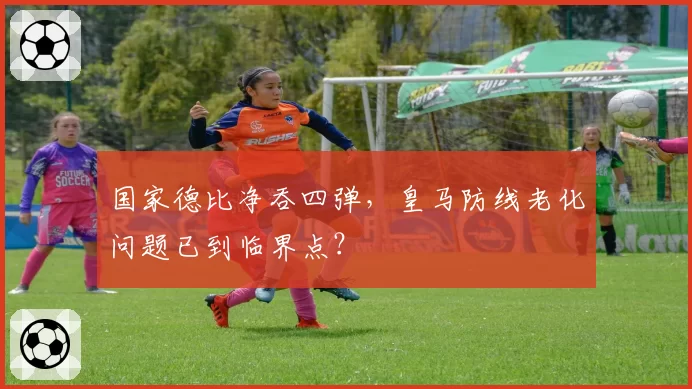 国家德比净吞四弹，皇马防线老化问题已到临界点？