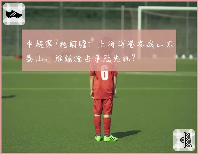 中超第7轮前瞻：上海海港客战山东泰山，谁能抢占争冠先机？