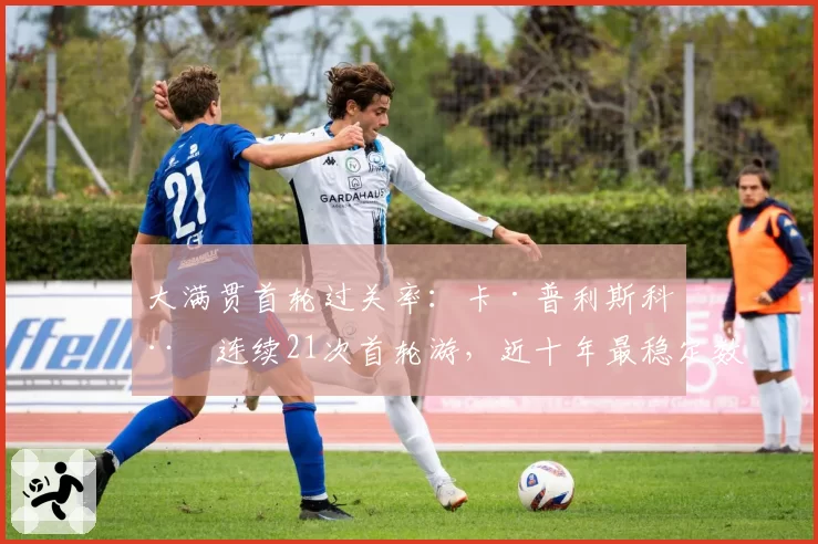 大满贯首轮过关率：卡·普利斯科娃连续21次首轮游，近十年最稳定数据