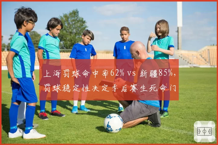 上海罚球命中率62% vs 新疆85%,罚球稳定性决定季后赛生死命门