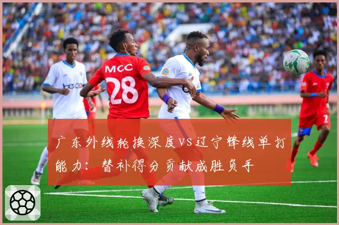 广东外线轮换深度vs辽宁锋线单打能力:替补得分贡献成胜负手