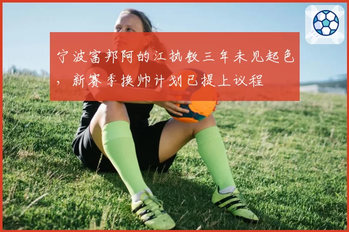 宁波富邦阿的江执教三年未见起色,新赛季换帅计划已提上议程