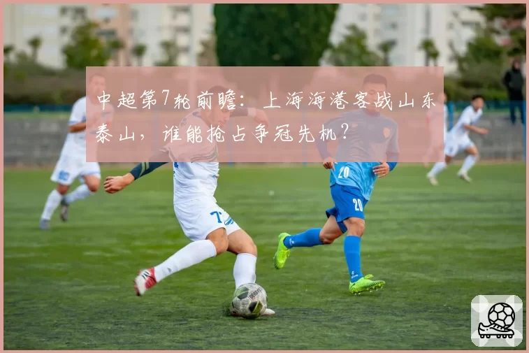 中超第7轮前瞻：上海海港客战山东泰山，谁能抢占争冠先机？