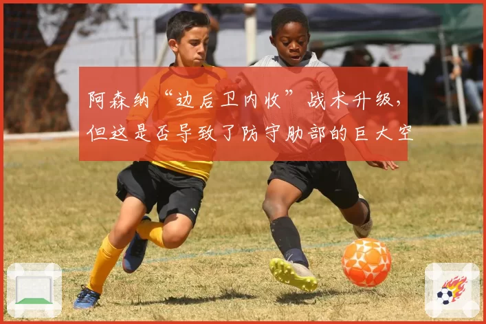 阿森纳“边后卫内收”战术升级,但这是否导致了防守肋部的巨大空当?