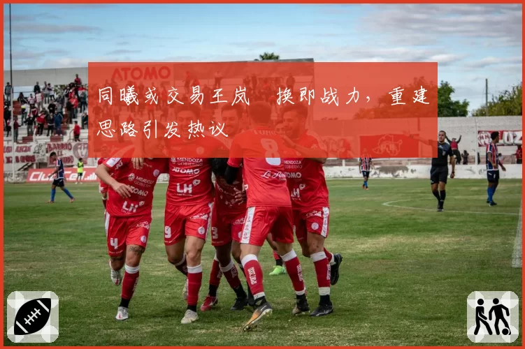 同曦或交易王岚嵚换即战力，重建思路引发热议
