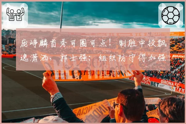 庞峥麟首秀可圈可点!制胜中投飘逸潇洒,郭士强:组织防守得加强