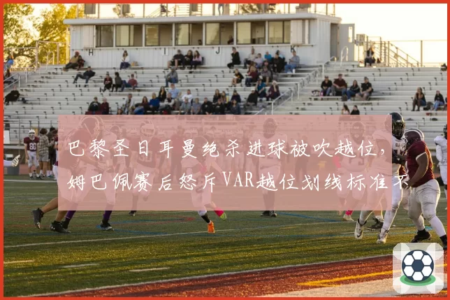 巴黎圣日耳曼绝杀进球被吹越位,姆巴佩赛后怒斥VAR越位划线标准不一
