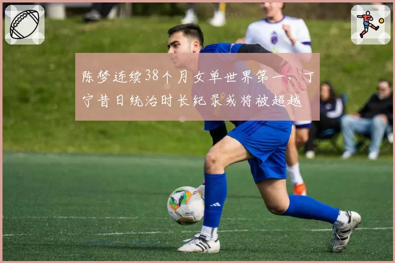 陈梦连续38个月女单世界第一，丁宁昔日统治时长纪录或将被超越