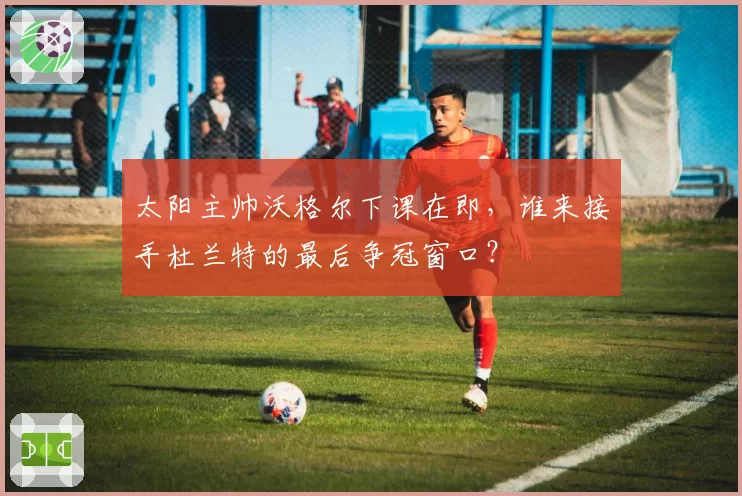 太阳主帅沃格尔下课在即,谁来接手杜兰特的最后争冠窗口?