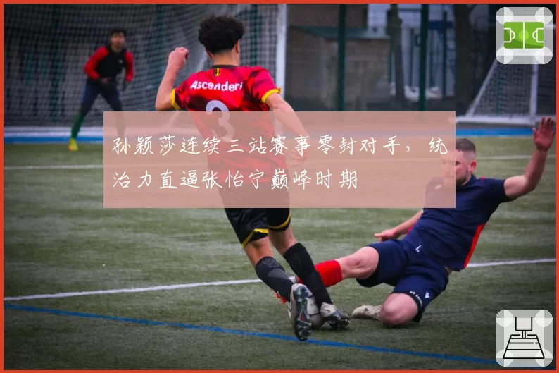 孙颖莎连续三站赛事零封对手，统治力直逼张怡宁巅峰时期