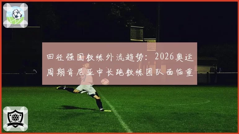田径强国教练外流趋势：2026奥运周期肯尼亚中长跑教练团队面临重组
