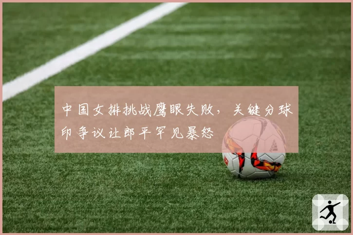 中国女排挑战鹰眼失败，关键分球印争议让郎平罕见暴怒