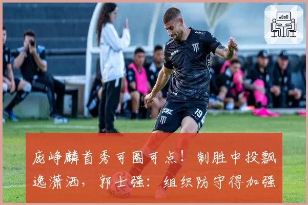 庞峥麟首秀可圈可点!制胜中投飘逸潇洒,郭士强:组织防守得加强