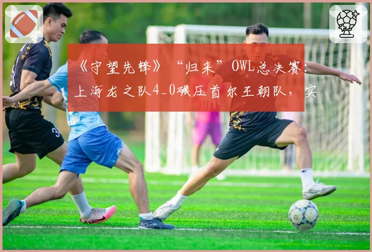《守望先锋》“归来”OWL总决赛：上海龙之队4_0碾压首尔王朝队，实现三连冠霸业