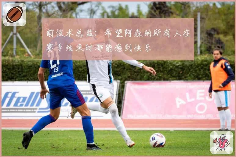 前技术总监：希望阿森纳所有人在赛季结束时都能感到快乐