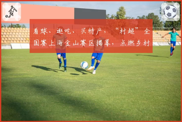 看球、逛吃、买特产,“村超”全国赛上海金山赛区揭幕,点燃乡村足球热情