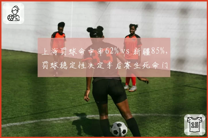 上海罚球命中率62% vs 新疆85%,罚球稳定性决定季后赛生死命门