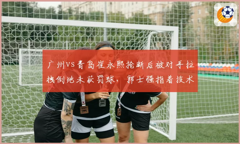 广州vs青岛崔永熙抢断后被对手拉拽倒地未获罚球，郭士强指着技术台大喊“你们看回放”？
