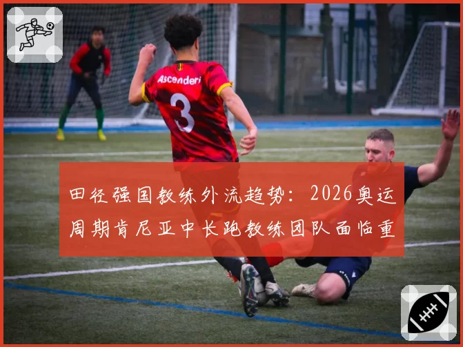 田径强国教练外流趋势：2026奥运周期肯尼亚中长跑教练团队面临重组