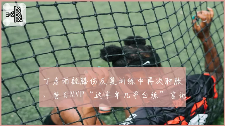 丁彦雨航膝伤反复训练中再次肿胀，昔日MVP“这半年几乎白练”言论引爆舆论