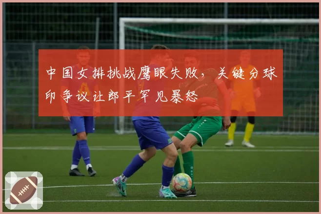 中国女排挑战鹰眼失败，关键分球印争议让郎平罕见暴怒