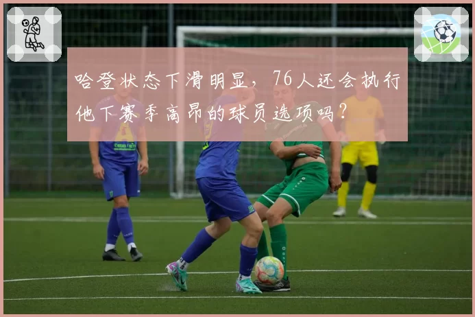 哈登状态下滑明显，76人还会执行他下赛季高昂的球员选项吗？
