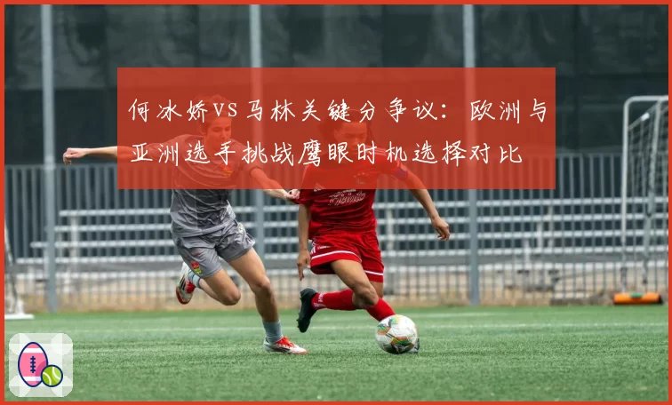 何冰娇vs马林关键分争议：欧洲与亚洲选手挑战鹰眼时机选择对比