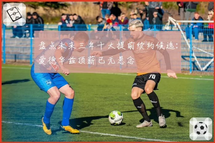 盘点未来三年十大提前续约候选:爱德华兹顶薪已无悬念