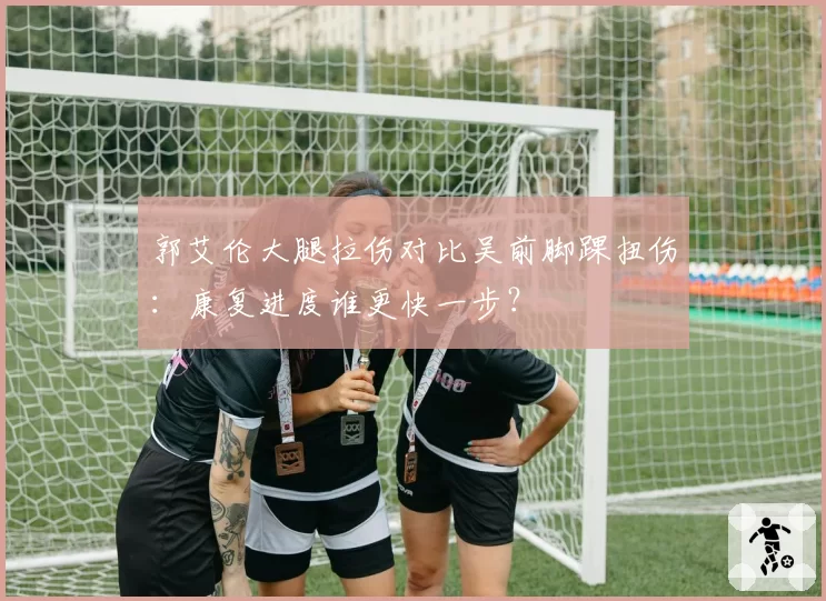 郭艾伦大腿拉伤对比吴前脚踝扭伤：康复进度谁更快一步？