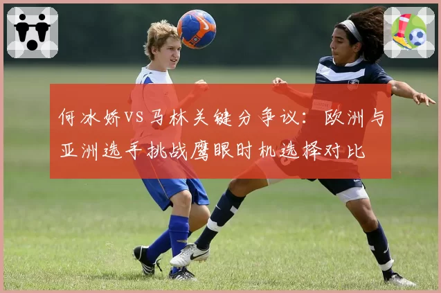 何冰娇vs马林关键分争议：欧洲与亚洲选手挑战鹰眼时机选择对比