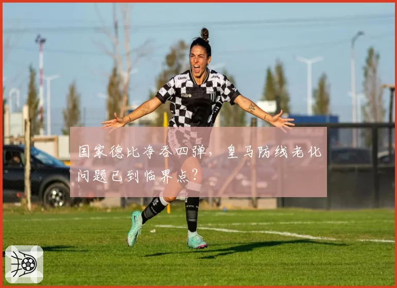 国家德比净吞四弹，皇马防线老化问题已到临界点？