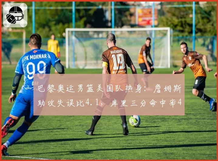 巴黎奥运男篮美国队热身：詹姆斯助攻失误比4.1，库里三分命中率47%