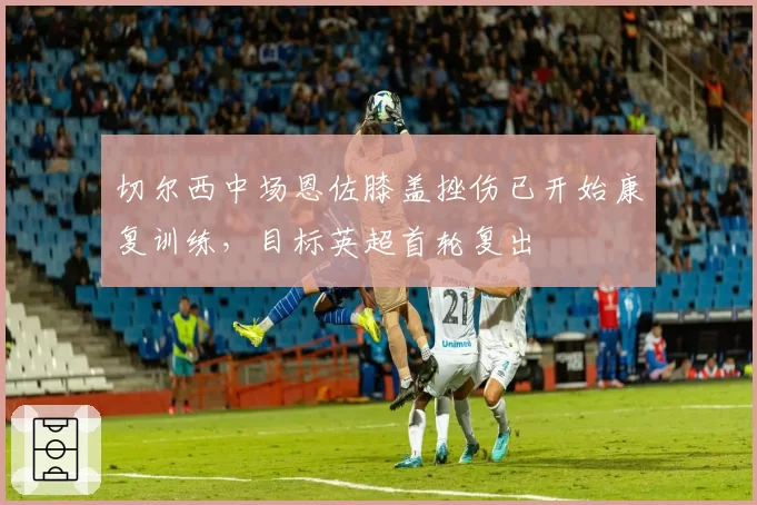 切尔西中场恩佐膝盖挫伤已开始康复训练,目标英超首轮复出