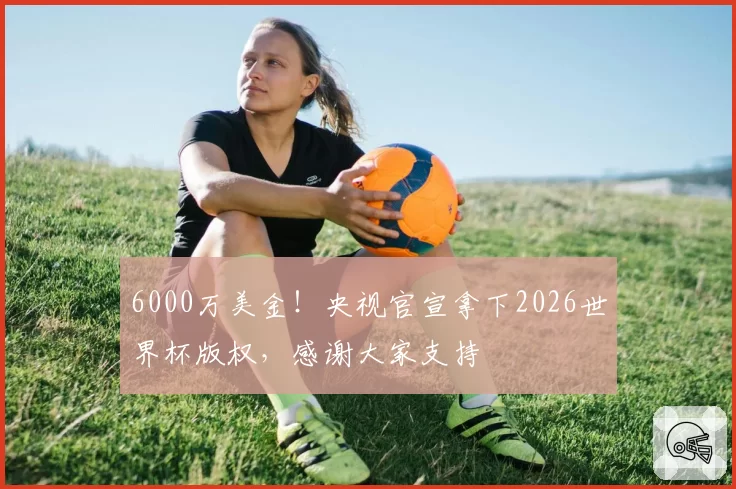 6000万美金！央视官宣拿下2026世界杯版权，感谢大家支持