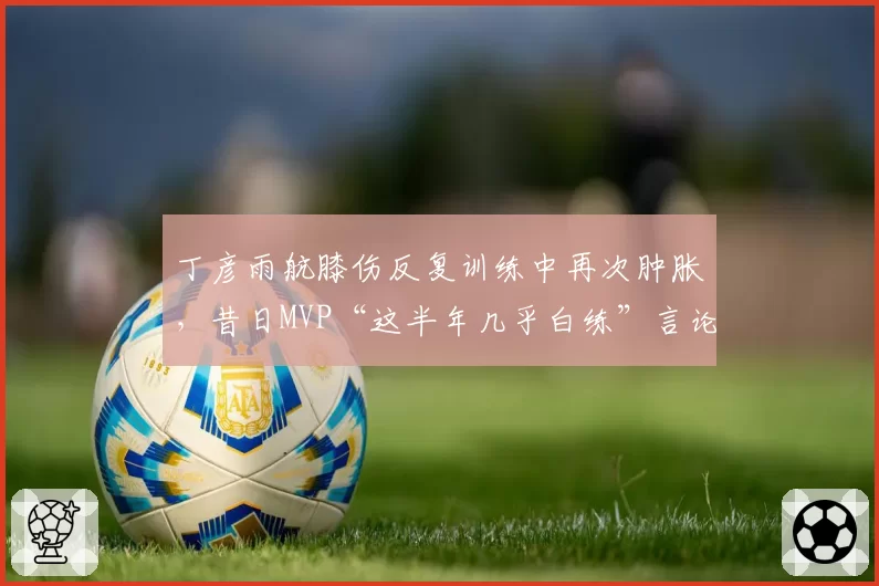 丁彦雨航膝伤反复训练中再次肿胀，昔日MVP“这半年几乎白练”言论引爆舆论