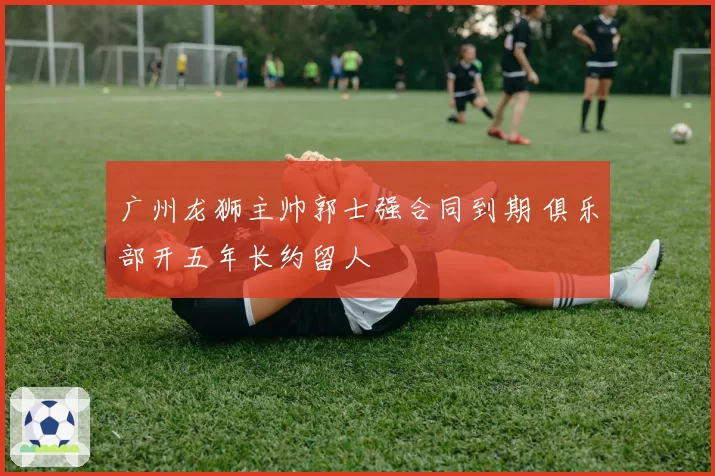 广州龙狮主帅郭士强合同到期 俱乐部开五年长约留人