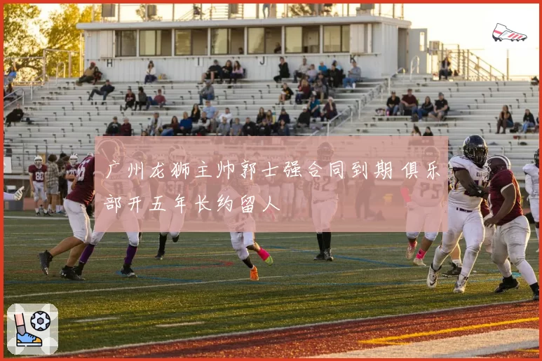 广州龙狮主帅郭士强合同到期 俱乐部开五年长约留人