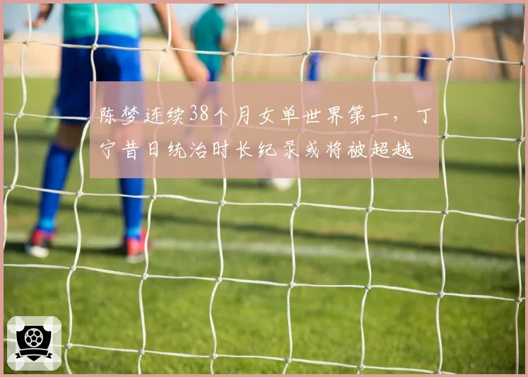 陈梦连续38个月女单世界第一，丁宁昔日统治时长纪录或将被超越